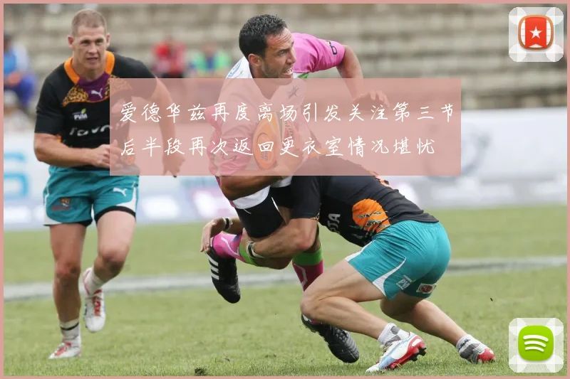 爱德华兹再度离场引发关注第三节后半段再次返回更衣室情况堪忧