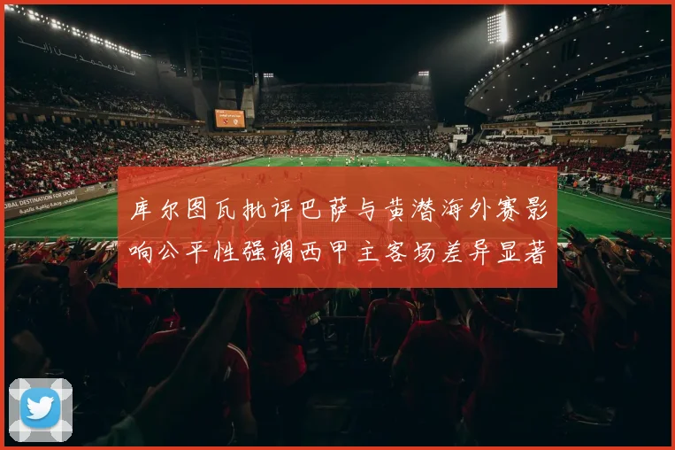 库尔图瓦批评巴萨与黄潜海外赛影响公平性强调西甲主客场差异显著