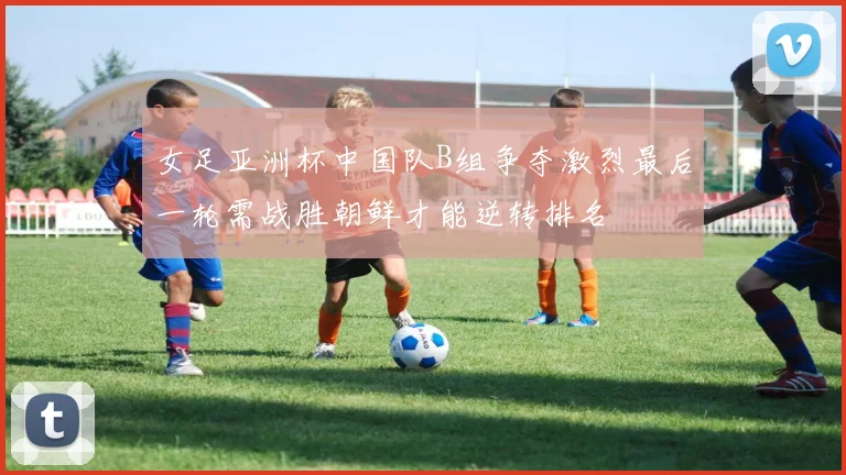 女足亚洲杯中国队B组争夺激烈最后一轮需战胜朝鲜才能逆转排名