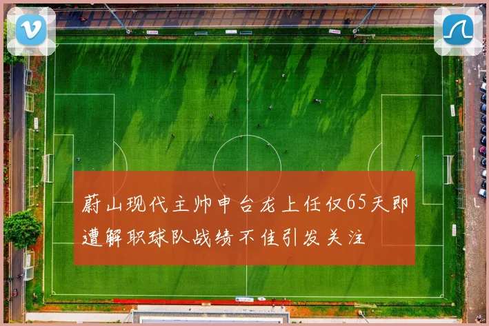 蔚山现代主帅申台龙上任仅65天即遭解职球队战绩不佳引发关注