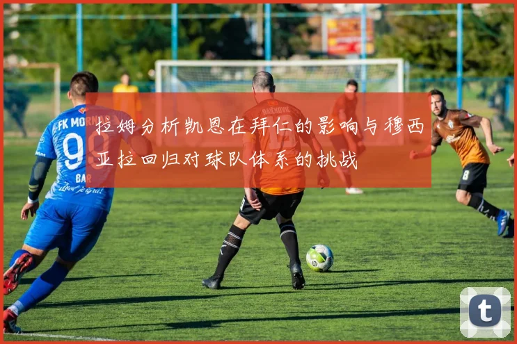拉姆分析凯恩在拜仁的影响与穆西亚拉回归对球队体系的挑战