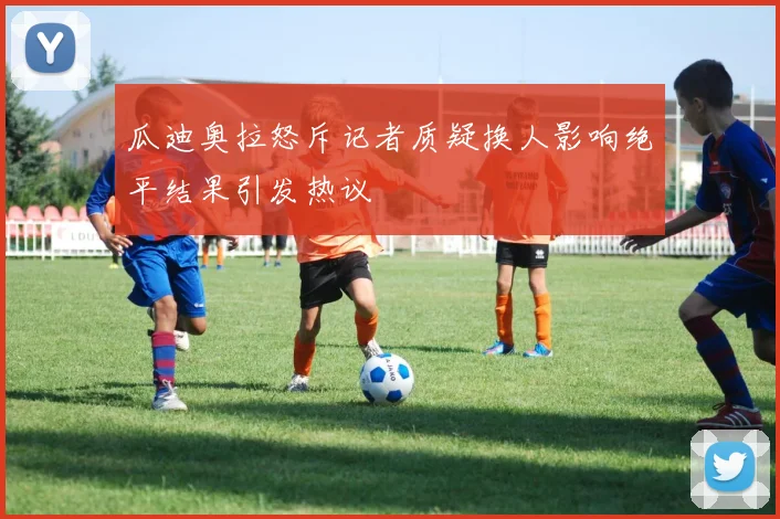 瓜迪奥拉怒斥记者质疑换人影响绝平结果引发热议