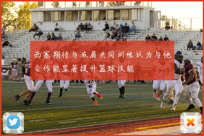 西塞期待与浓眉共同训练认为与他合作能显著提升篮球技能