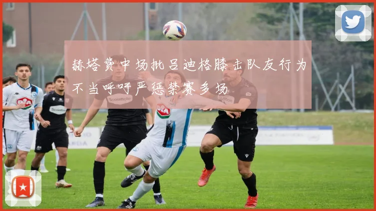 赫塔费中场批吕迪格膝击队友行为不当呼吁严惩禁赛多场
