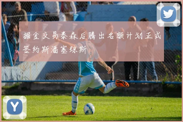 掘金交易泰森后腾出名额计划正式签约斯潘塞琼斯