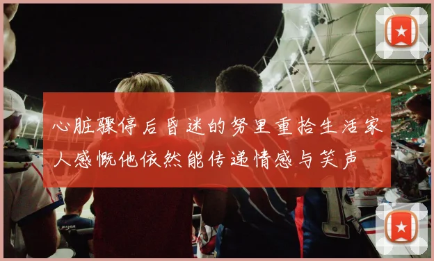 心脏骤停后昏迷的努里重拾生活家人感慨他依然能传递情感与笑声