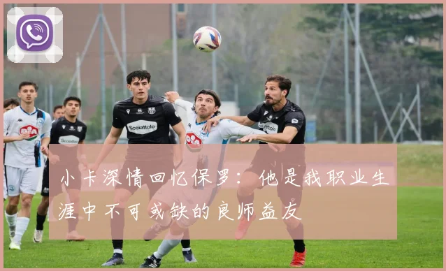 小卡深情回忆保罗：他是我职业生涯中不可或缺的良师益友