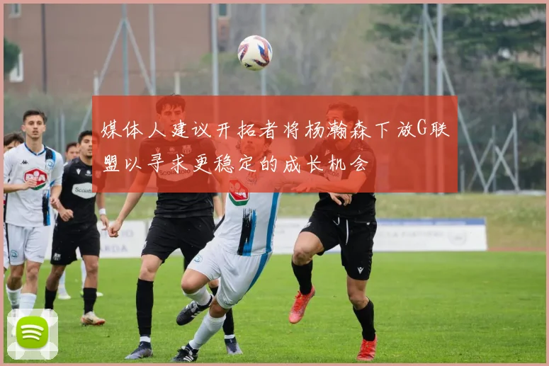 媒体人建议开拓者将杨瀚森下放G联盟以寻求更稳定的成长机会