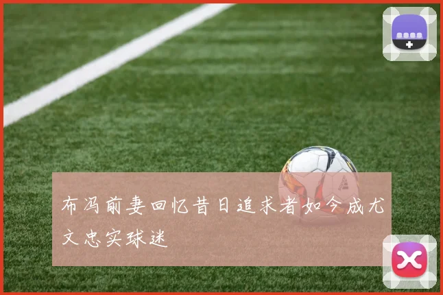 布冯前妻回忆昔日追求者如今成尤文忠实球迷