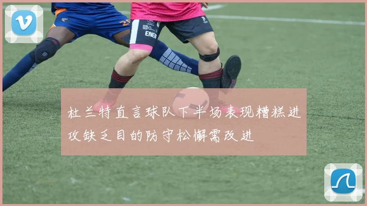 杜兰特直言球队下半场表现糟糕进攻缺乏目的防守松懈需改进
