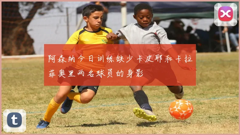 阿森纳今日训练缺少卡皮耶和卡拉菲奥里两名球员的身影