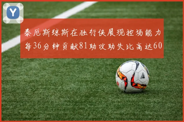 泰厄斯琼斯在独行侠展现控场能力每36分钟贡献81助攻助失比高达60