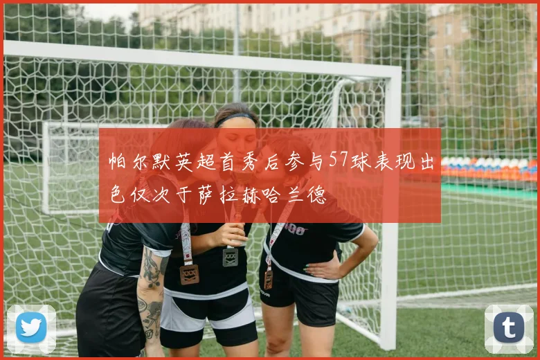 帕尔默英超首秀后参与57球表现出色仅次于萨拉赫哈兰德