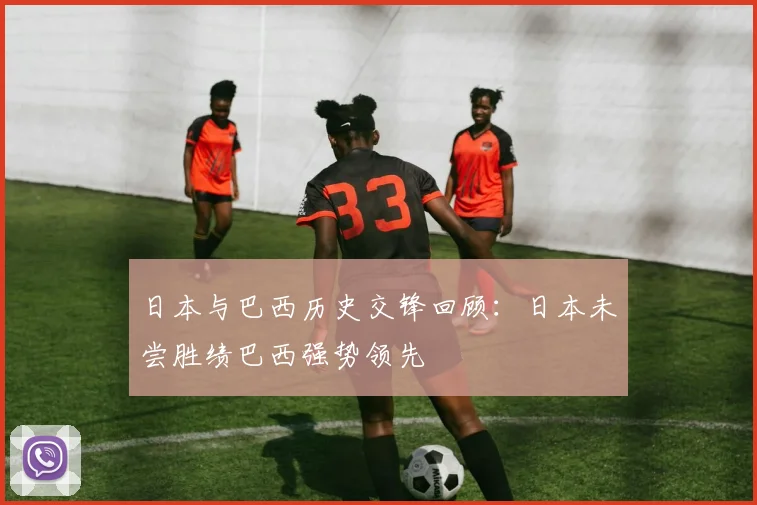 日本与巴西历史交锋回顾：日本未尝胜绩巴西强势领先
