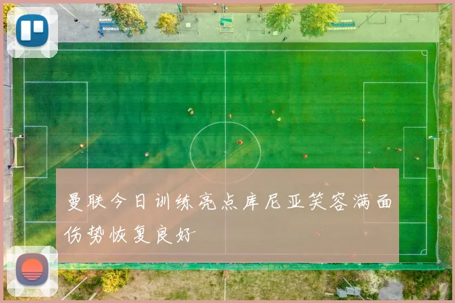 曼联今日训练亮点库尼亚笑容满面伤势恢复良好