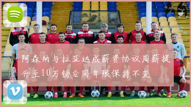 阿森纳与拉亚达成薪资协议周薪提升至10万镑合同年限保持不变