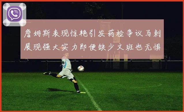 詹姆斯表现惊艳引发药检争议马刺展现强大实力即便缺少文班也无惧挑战