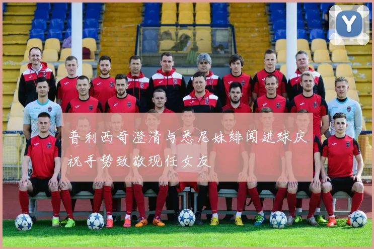 普利西奇澄清与悉尼妹绯闻进球庆祝手势致敬现任女友