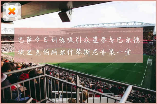 巴萨今日训练吸引众星参与巴尔德埃里克伯纳尔什琴斯尼齐聚一堂