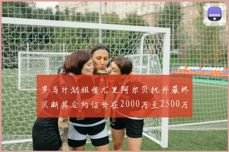 罗马计划租借尤里阿尔贝托并最终买断其合约估价在2000万至2500万欧元之间