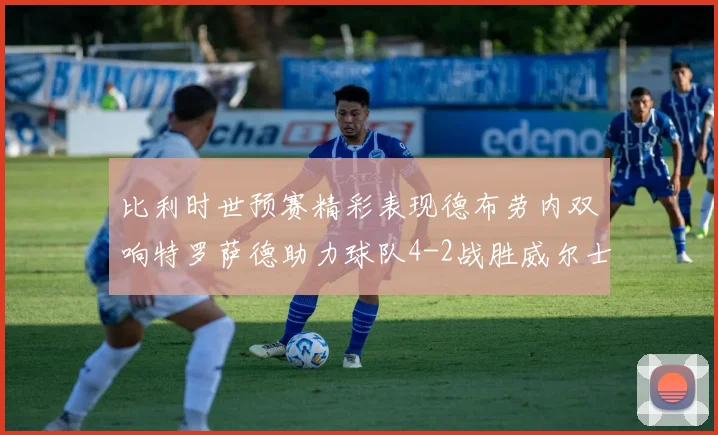 比利时世预赛精彩表现德布劳内双响特罗萨德助力球队4-2战胜威尔士
