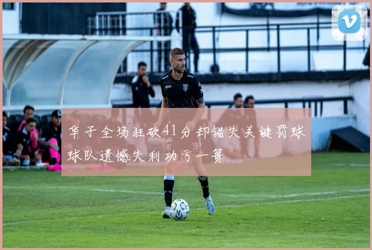 华子全场狂砍41分却错失关键罚球球队遗憾失利功亏一篑