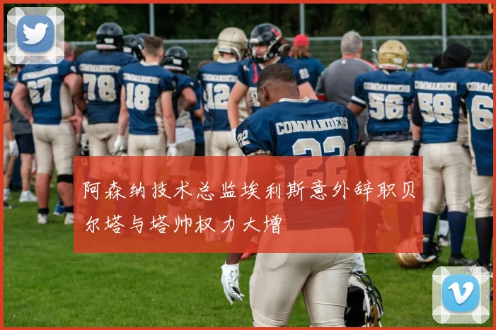 阿森纳技术总监埃利斯意外辞职贝尔塔与塔帅权力大增
