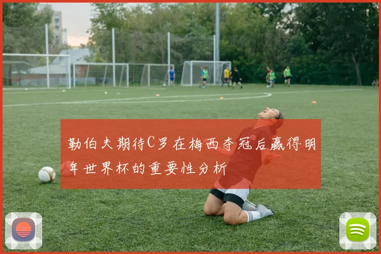 勒伯夫期待C罗在梅西夺冠后赢得明年世界杯的重要性分析