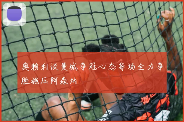 奥赖利谈曼城争冠心态每场全力争胜施压阿森纳