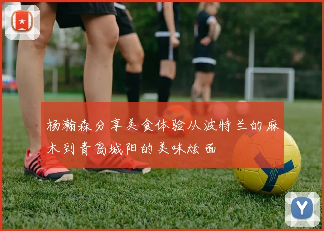杨瀚森分享美食体验从波特兰的麻木到青岛城阳的美味烩面