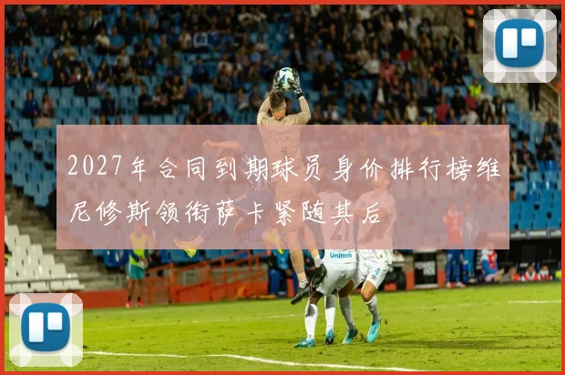 2027年合同到期球员身价排行榜维尼修斯领衔萨卡紧随其后