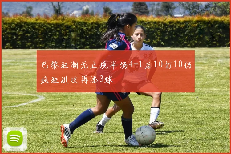 巴黎狂潮无止境半场4-1后10打10仍疯狂进攻再添3球