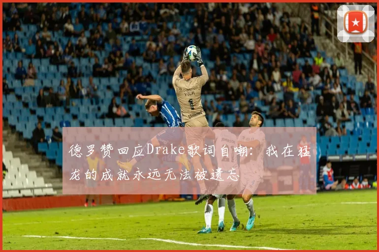 德罗赞回应Drake歌词自嘲：我在猛龙的成就永远无法被遗忘
