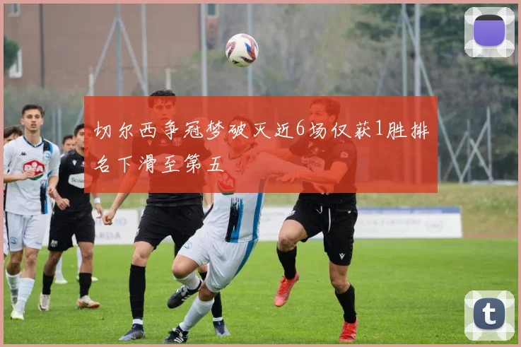 切尔西争冠梦破灭近6场仅获1胜排名下滑至第五