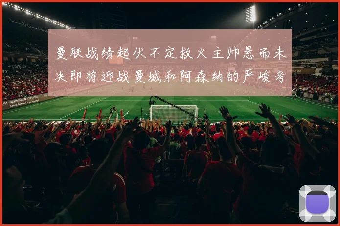 曼联战绩起伏不定救火主帅悬而未决即将迎战曼城和阿森纳的严峻考验