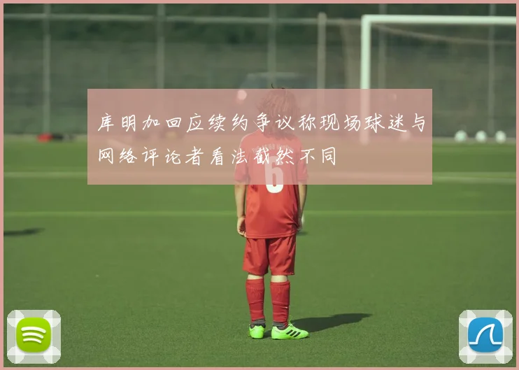 库明加回应续约争议称现场球迷与网络评论者看法截然不同