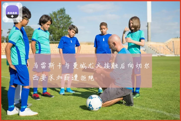 马雷斯卡与曼城尤文接触后向切尔西要求加薪遭拒绝