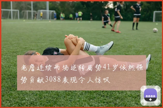 老詹连续两场逆转局势41岁依然强势贡献3088表现令人惊叹