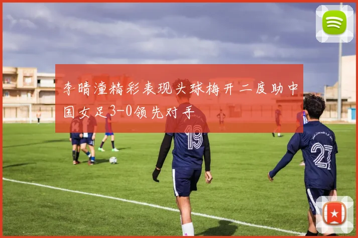李晴潼精彩表现头球梅开二度助中国女足3-0领先对手