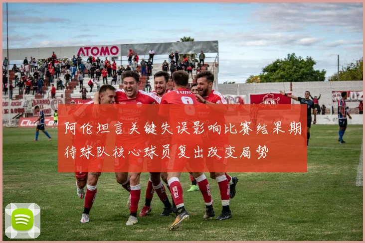 阿伦坦言关键失误影响比赛结果期待球队核心球员复出改变局势