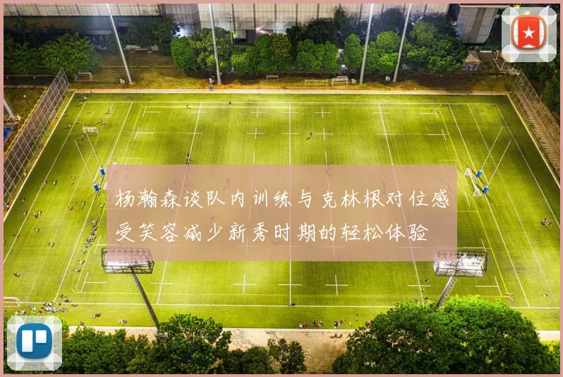 杨瀚森谈队内训练与克林根对位感受笑容减少新秀时期的轻松体验