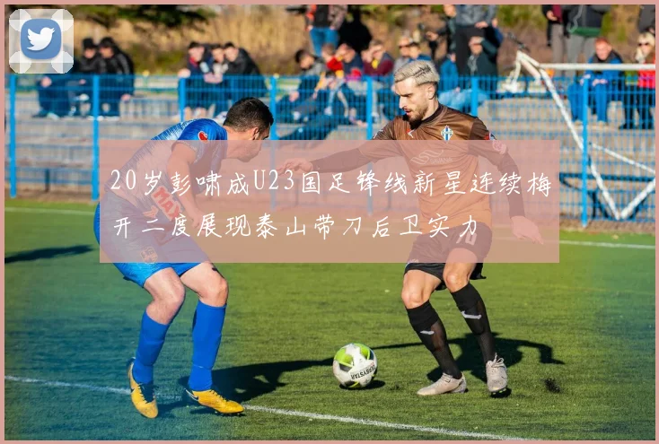 20岁彭啸成U23国足锋线新星连续梅开二度展现泰山带刀后卫实力