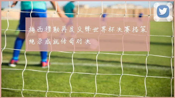 梅西穆勒再度交锋世界杯决赛格策绝杀成就传奇对决