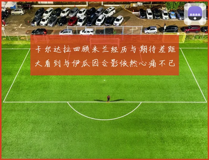 卡尔达拉回顾米兰经历与期待差距大看到与伊瓜因合影依然心痛不已